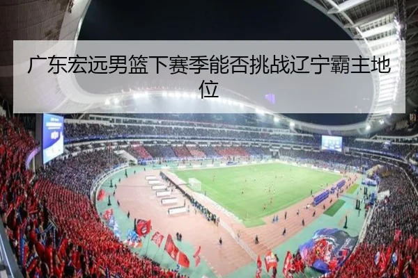 广东宏远男篮下赛季能否挑战辽宁霸主地位